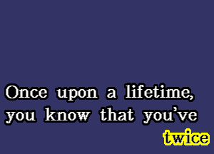 Once upon a lifetime,
you know that you,ve

W