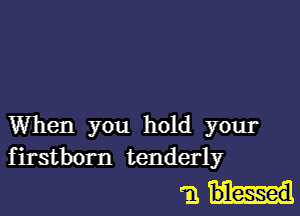 When you hold your
firstborn tenderly

m