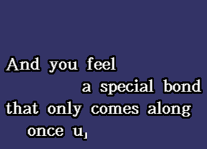 And you feel

a special bond
that only comes along
once u,