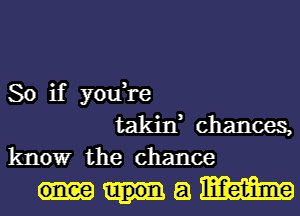 So if you,re
takin, chances,
know the chance

am