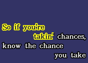 HM?

W chances,

know the chance
you take