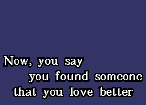 Now, you say
you found someone
that you love better