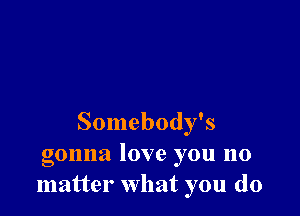 Somebody's
gonna love you no
matter what you do