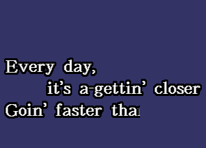 Every day,

ifs a-gettin, closer
Goitf faster than