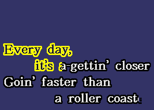 Who

wb Ea-gettin, closer
Goid faster than
a roller coast