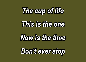 The cup of life
This is the one

Now is the time

Don 't ever stop