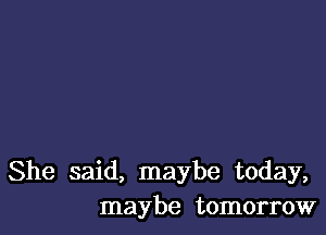 She said, maybe today,
maybe tomorrow