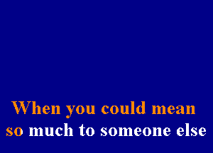 W hen you could mean
so much to someone else