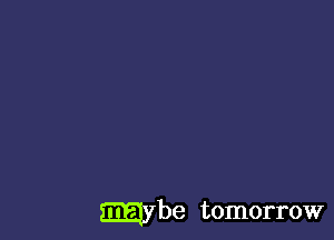 maybe tomorrow