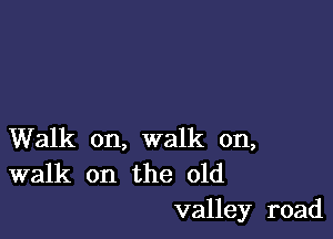 Walk on, walk on,
walk on the old

valley road