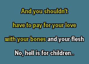 And you shouldn't

have to pay for your love

with your bones and your flesh

No, hell is for children.