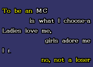 To be an MC

is what I Choose-a

Ladies love me,

girls adore me

no, not a loser