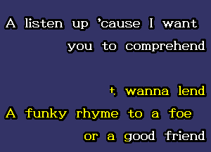 A listen up bause I want

you to comprehend

t wanna lend
A funky rhyme to a foe

or a good friend