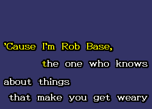 Cause Pm Rob Base,

the one who knows

about things

that make you get weary