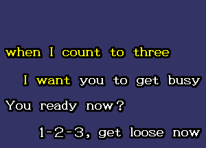 when I count to three

I want you to get busy

You ready now?

1-2-3, get loose now