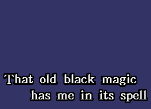 That old black magic
has me in its spell