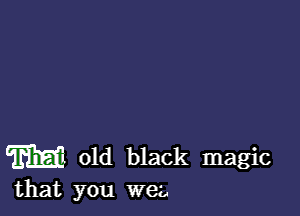 W old black magic
that you wee,