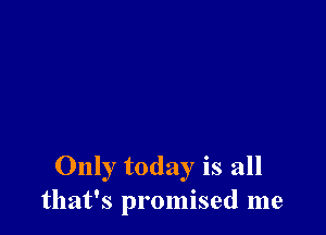 Only today is all
that's promised me