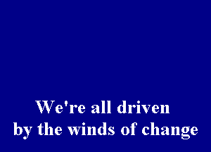 W e're all driven
by the winds of change