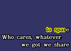 game

Who cares, whatever
we got we share