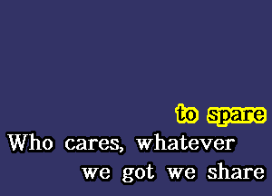 39W

Who cares, whatever
we got we share