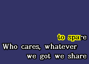 game

Who cares, whatever
we got we share