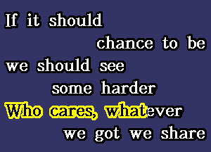 If it should

chance to be
we should see

some harder

W310 m mver

we got we share