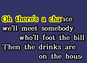 QWamce

we,ll meet somebody
thll foot the bill

Then the drinks are
on the housw