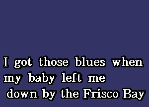 I got those blues When
my baby left me
down by the Frisco Bay