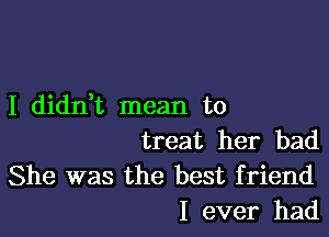 I didnk mean to

treat her bad
She was the best friend
I ever had