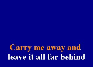 Carry me away and
leave it all far behind