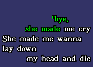 'bye,
she made me cry
She made me wanna
lay down
my head and die