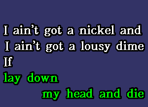 I ain,t got a nickel and
I ain,t got a lousy dime
If
lay down

my head and die