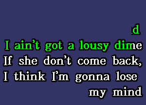 .d

I ain,t got a lousy dime
If she don,t come back,
I think Fm gonna lose
my mind