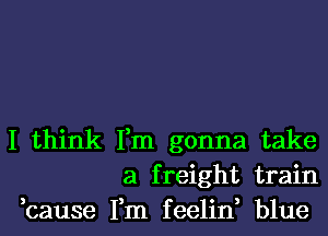 I think Fm gonna take
a freight train
,cause Fm feelin, blue