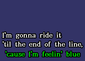 Fm gonna ride it
,til the end of the line,
,cause Fm feelin, blue