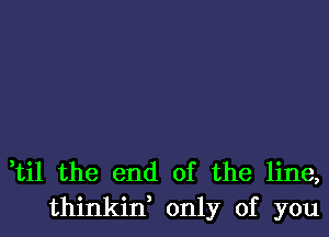 ti1 the end of the line,
thinkid only of you