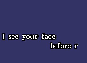 I see your face
before r