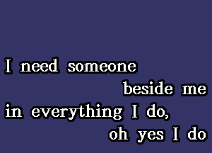 I need someone

beside me
in everything I do,
oh yes I do