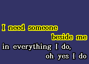 11 need someone

m
in everything I do,
oh yes I do