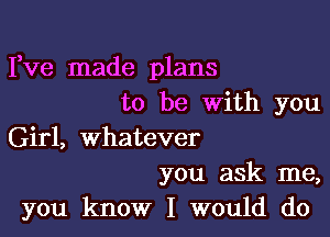 Fve made plans
to be with you

Girl, whatever

you ask me,
you know I would do