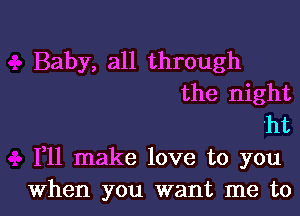 Baby, all through
the night
ht
F11 make love to you

When you want me tol