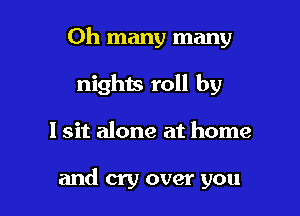 Oh many many

nights roll by
I sit alone at home

and cry over you