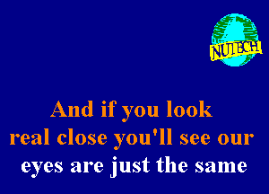 And if you look
real close you'll see our
eyes are just the same