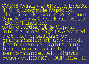 (3)1988Windgwe t Pacific Ent.Co.
dqu Lon 1111 53 MUSIC CO.
Afongmugie U810 o b 0 August
Wmd MUSIC 8 Great Broad MUSIC

Sony Tunes Inc, .
o b o Mother D1X1e Songs.

International Rights Secured.
Not for broadcast or .
transrmssmn of any kmd.
Performance Ij1ghts must
be obtamed pmor to. pub11c
performance. All R1ght8

ReservedDO NOT DUPLICATE.