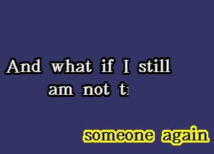 And what if I still
am not 111

someone again