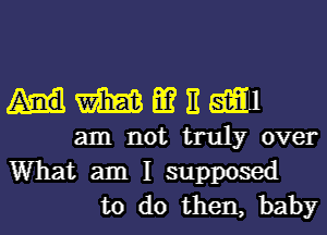 mmmm

am not truly over

What am I supposed
to do then, baby