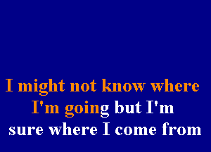 I might not know Where
I'm going but I'm
sure Where I come from