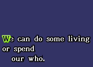 We can do some living
or spend
our who.