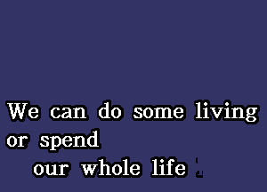 We can do some living
or spend
our Whole life